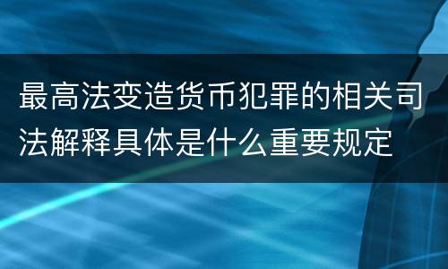最高法变造货币犯罪的相关司法解释具体是什么重要规定