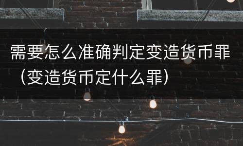需要怎么准确判定变造货币罪（变造货币定什么罪）