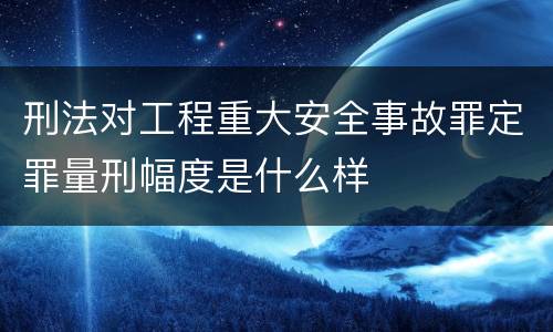 刑法对工程重大安全事故罪定罪量刑幅度是什么样