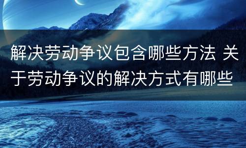 解决劳动争议包含哪些方法 关于劳动争议的解决方式有哪些