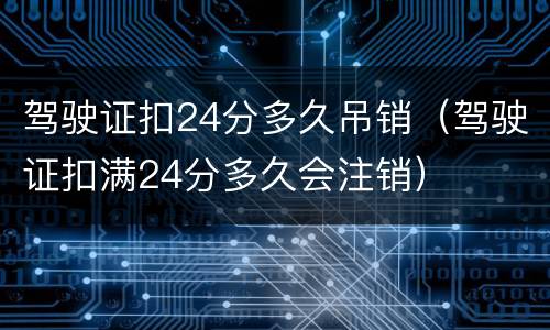 驾驶证扣24分多久吊销（驾驶证扣满24分多久会注销）