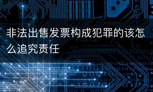 非法出售发票构成犯罪的该怎么追究责任