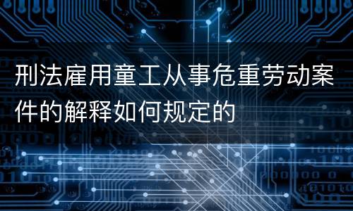 刑法雇用童工从事危重劳动案件的解释如何规定的