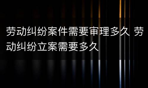 劳动纠纷案件需要审理多久 劳动纠纷立案需要多久