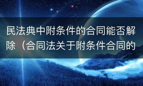 民法典中附条件的合同能否解除（合同法关于附条件合同的规定）