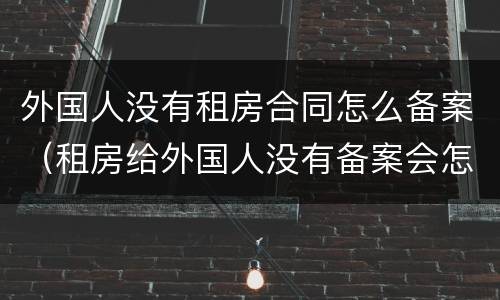 外国人没有租房合同怎么备案（租房给外国人没有备案会怎么样）