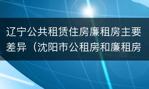 辽宁公共租赁住房廉租房主要差异（沈阳市公租房和廉租房的区别）