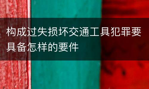 构成过失损坏交通工具犯罪要具备怎样的要件