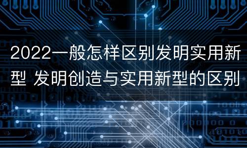 2022一般怎样区别发明实用新型 发明创造与实用新型的区别