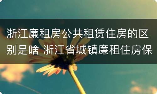 浙江廉租房公共租赁住房的区别是啥 浙江省城镇廉租住房保障办法