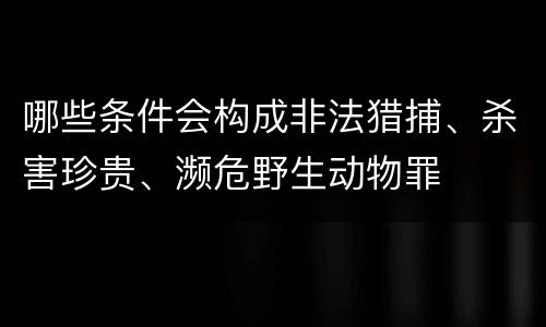 哪些条件会构成非法猎捕、杀害珍贵、濒危野生动物罪