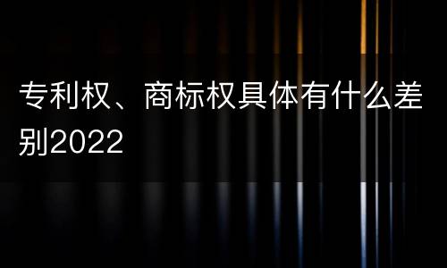 专利权、商标权具体有什么差别2022