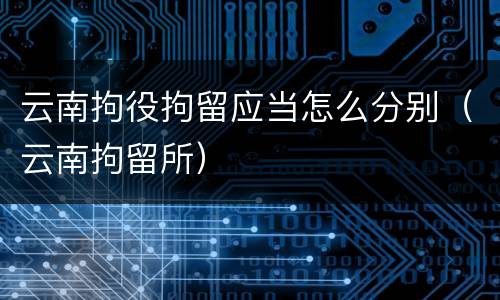 云南拘役拘留应当怎么分别（云南拘留所）
