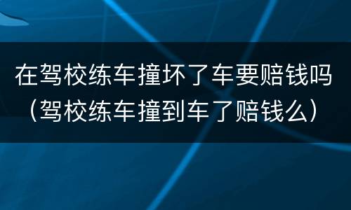 在驾校练车撞坏了车要赔钱吗（驾校练车撞到车了赔钱么）