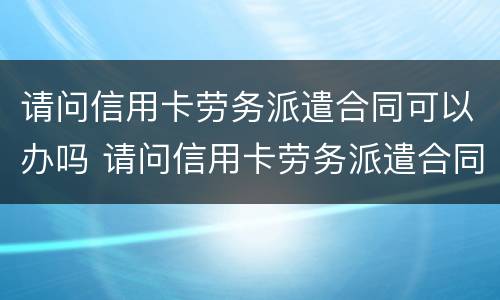 请问信用卡劳务派遣合同可以办吗 请问信用卡劳务派遣合同可以办吗怎么办
