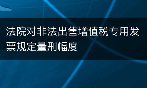 法院对非法出售增值税专用发票规定量刑幅度