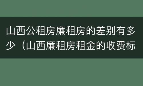 山西公租房廉租房的差别有多少（山西廉租房租金的收费标准）
