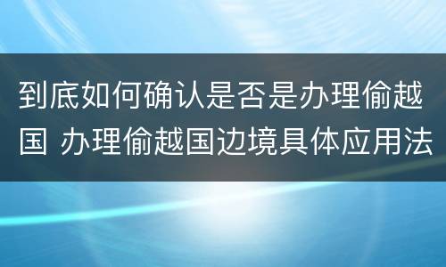 到底如何确认是否是办理偷越国 办理偷越国边境具体应用法律的解释