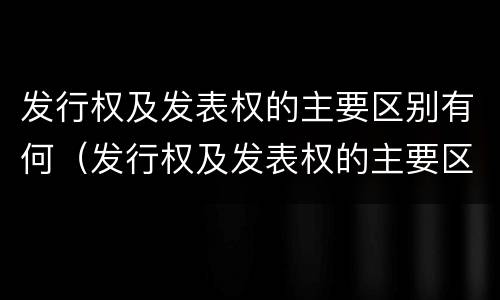 发行权及发表权的主要区别有何（发行权及发表权的主要区别有何意义）