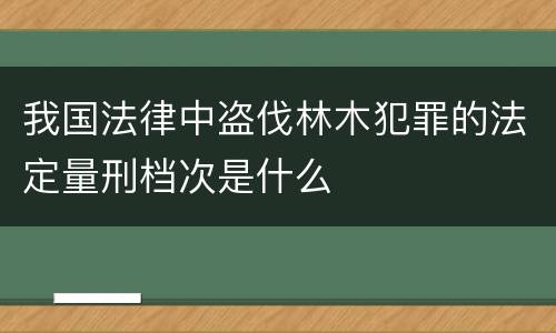 我国法律中盗伐林木犯罪的法定量刑档次是什么