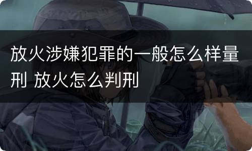 放火涉嫌犯罪的一般怎么样量刑 放火怎么判刑
