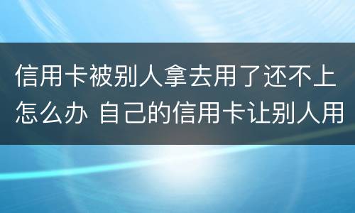 信用卡被别人拿去用了还不上怎么办 自己的信用卡让别人用了还不上会怎么样