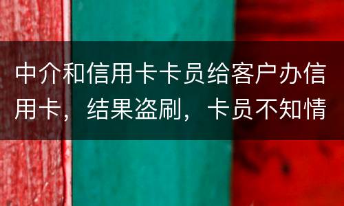 中介和信用卡卡员给客户办信用卡，结果盗刷，卡员不知情，会坐牢吗