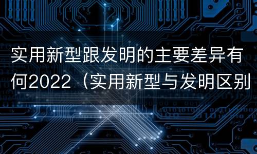 实用新型跟发明的主要差异有何2022（实用新型与发明区别）