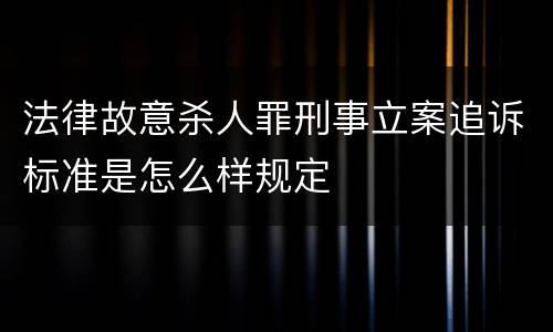 法律故意杀人罪刑事立案追诉标准是怎么样规定