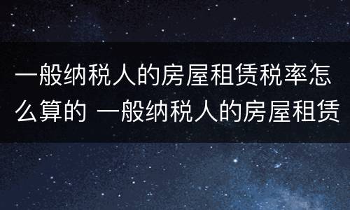 一般纳税人的房屋租赁税率怎么算的 一般纳税人的房屋租赁税率怎么算的呢