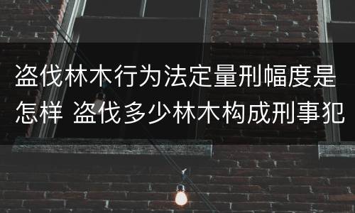 盗伐林木行为法定量刑幅度是怎样 盗伐多少林木构成刑事犯罪