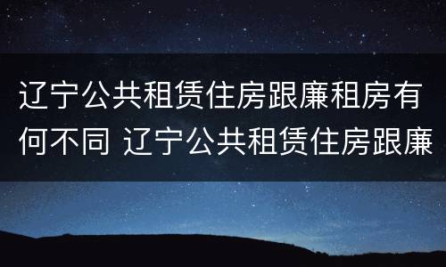 辽宁公共租赁住房跟廉租房有何不同 辽宁公共租赁住房跟廉租房有何不同之处