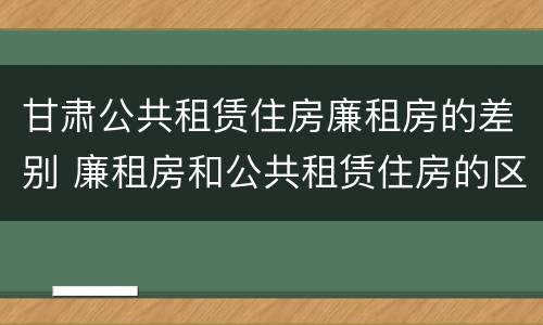 甘肃公共租赁住房廉租房的差别 廉租房和公共租赁住房的区别