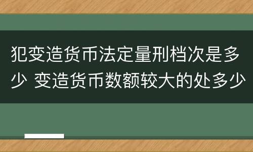 犯变造货币法定量刑档次是多少 变造货币数额较大的处多少年以下有期徒刑