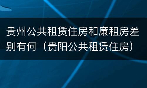 贵州公共租赁住房和廉租房差别有何（贵阳公共租赁住房）