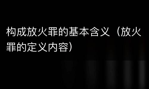 构成放火罪的基本含义（放火罪的定义内容）
