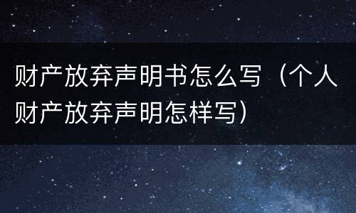 财产放弃声明书怎么写（个人财产放弃声明怎样写）