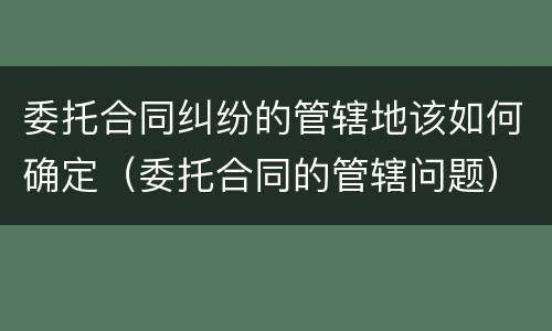 委托合同纠纷的管辖地该如何确定（委托合同的管辖问题）