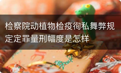 检察院动植物检疫徇私舞弊规定定罪量刑幅度是怎样