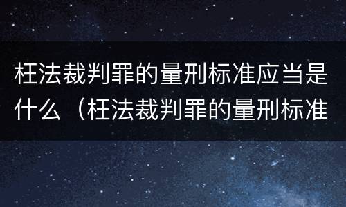 枉法裁判罪的量刑标准应当是什么（枉法裁判罪的量刑标准是多少）