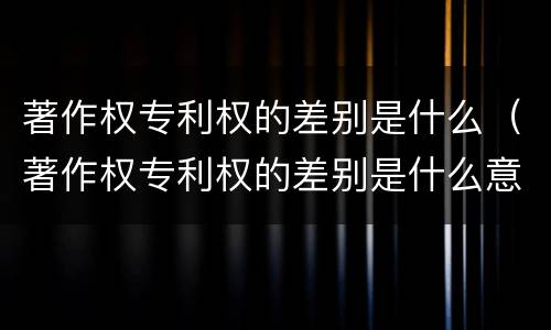 著作权专利权的差别是什么（著作权专利权的差别是什么意思）