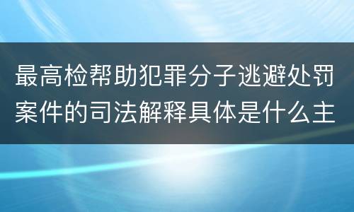 最高检帮助犯罪分子逃避处罚案件的司法解释具体是什么主要规定