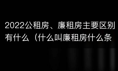 2022公租房、廉租房主要区别有什么（什么叫廉租房什么条件什么叫公租房）