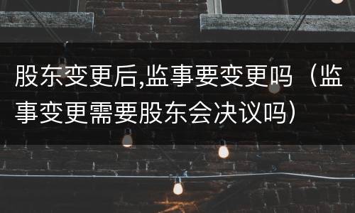股东变更后,监事要变更吗（监事变更需要股东会决议吗）