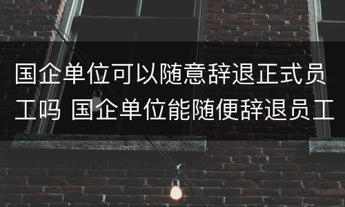 国企单位可以随意辞退正式员工吗 国企单位能随便辞退员工吗