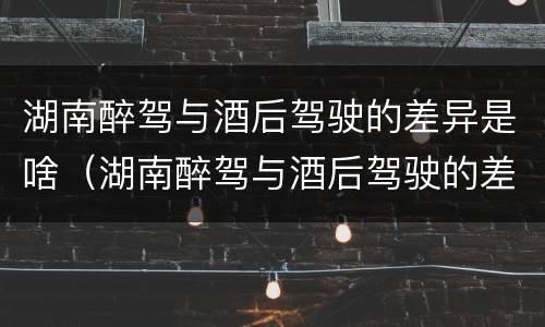 湖南醉驾与酒后驾驶的差异是啥（湖南醉驾与酒后驾驶的差异是啥呢）