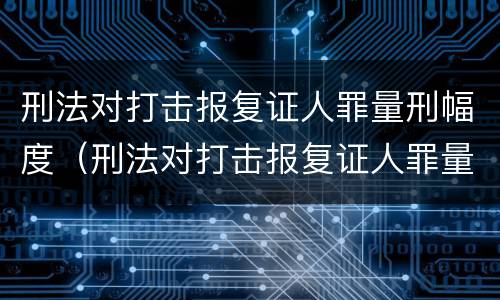 刑法对打击报复证人罪量刑幅度（刑法对打击报复证人罪量刑幅度的规定）