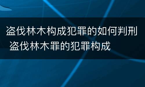 盗伐林木构成犯罪的如何判刑 盗伐林木罪的犯罪构成