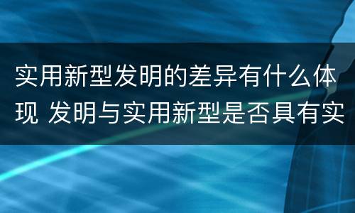 实用新型发明的差异有什么体现 发明与实用新型是否具有实用性