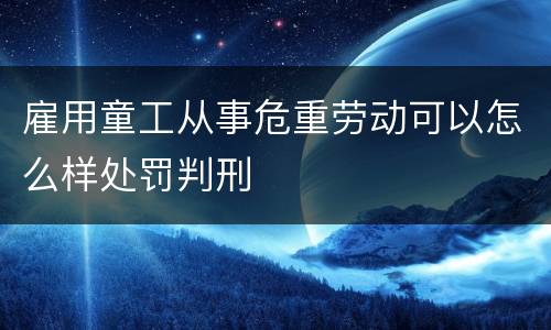 雇用童工从事危重劳动可以怎么样处罚判刑